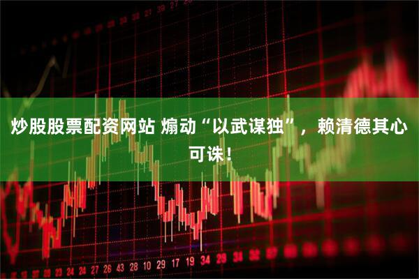 炒股股票配资网站 煽动“以武谋独”，赖清德其心可诛！