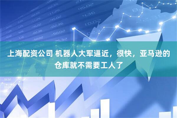 上海配资公司 机器人大军逼近，很快，亚马逊的仓库就不需要工人了