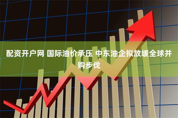 配资开户网 国际油价承压 中东油企拟放缓全球并购步伐