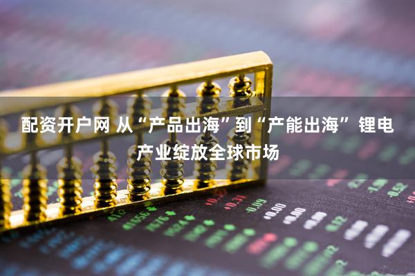 配资开户网 从“产品出海”到“产能出海” 锂电产业绽放全球市场