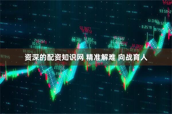 资深的配资知识网 精准解难 向战育人