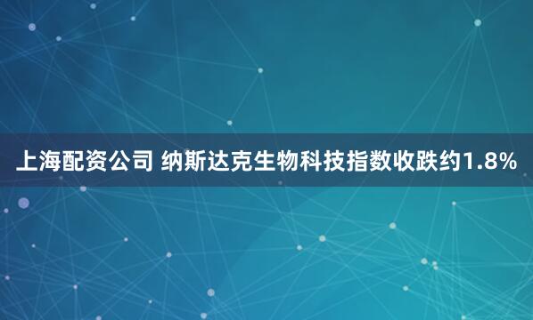 上海配资公司 纳斯达克生物科技指数收跌约1.8%