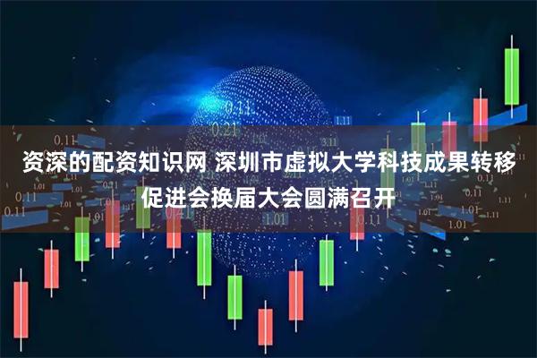 资深的配资知识网 深圳市虚拟大学科技成果转移促进会换届大会圆满召开