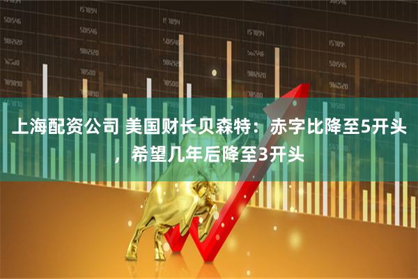 上海配资公司 美国财长贝森特：赤字比降至5开头，希望几年后降至3开头