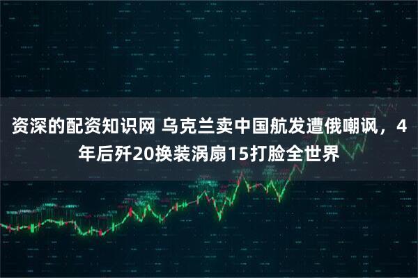 资深的配资知识网 乌克兰卖中国航发遭俄嘲讽，4年后歼20换装涡扇15打脸全世界