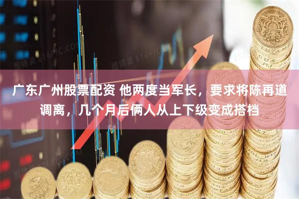 广东广州股票配资 他两度当军长，要求将陈再道调离，几个月后俩人从上下级变成搭档