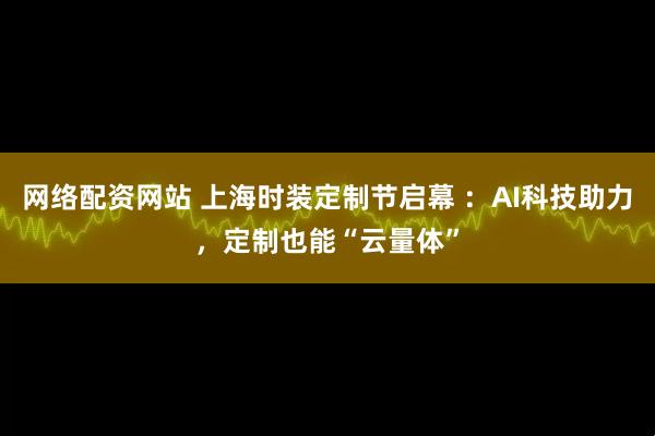 网络配资网站 上海时装定制节启幕 :AI科技助力,定制也能“云量体”