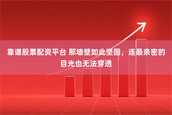 靠谱股票配资平台 那墙壁如此坚固，连最亲密的目光也无法穿透