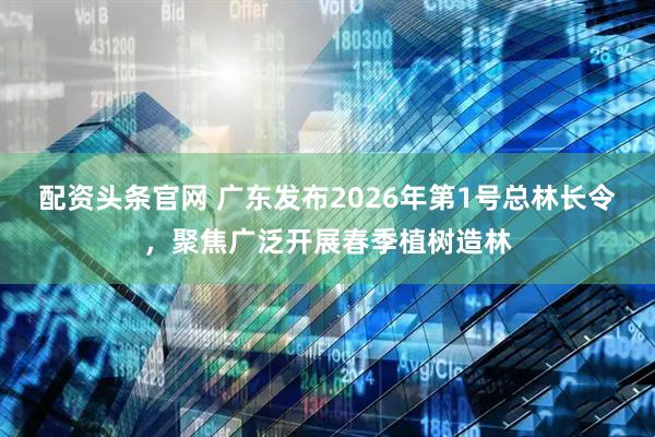 配资头条官网 广东发布2026年第1号总林长令，聚焦广泛开展春季植树造林