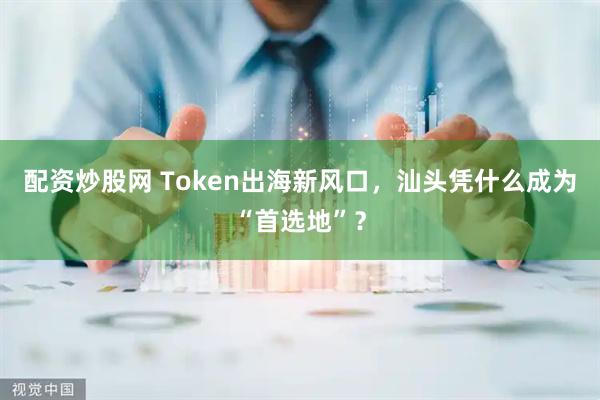配资炒股网 Token出海新风口，汕头凭什么成为“首选地”？