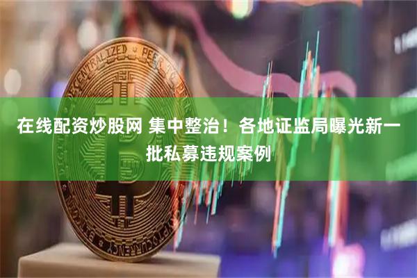在线配资炒股网 集中整治！各地证监局曝光新一批私募违规案例