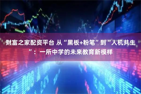 财富之家配资平台 从“黑板+粉笔”到“人机共生”：一所中学的未来教育新模样