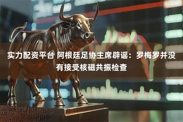 实力配资平台 阿根廷足协主席辟谣：罗梅罗并没有接受核磁共振检查
