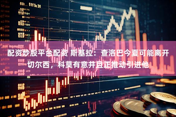 配资炒股平台配资 斯基拉：查洛巴今夏可能离开切尔西，科莫有意并且正推动引进他