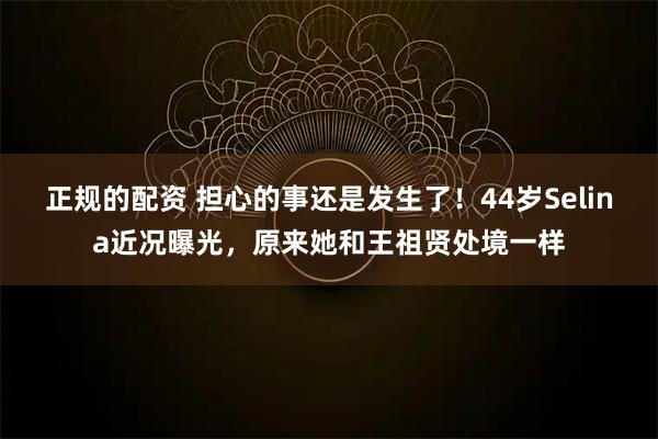 正规的配资 担心的事还是发生了！44岁Selina近况曝光，原来她和王祖贤处境一样