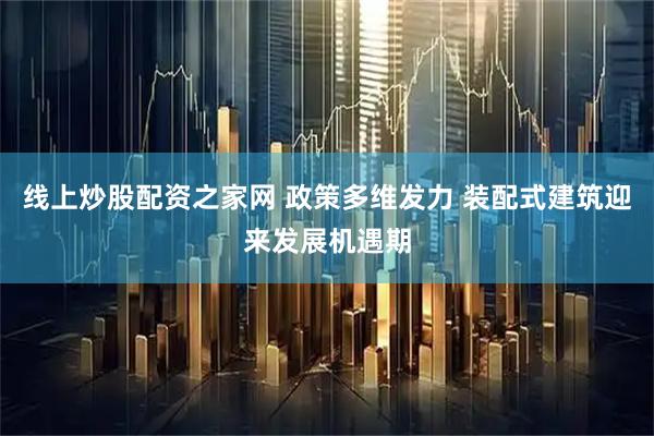 线上炒股配资之家网 政策多维发力 装配式建筑迎来发展机遇期